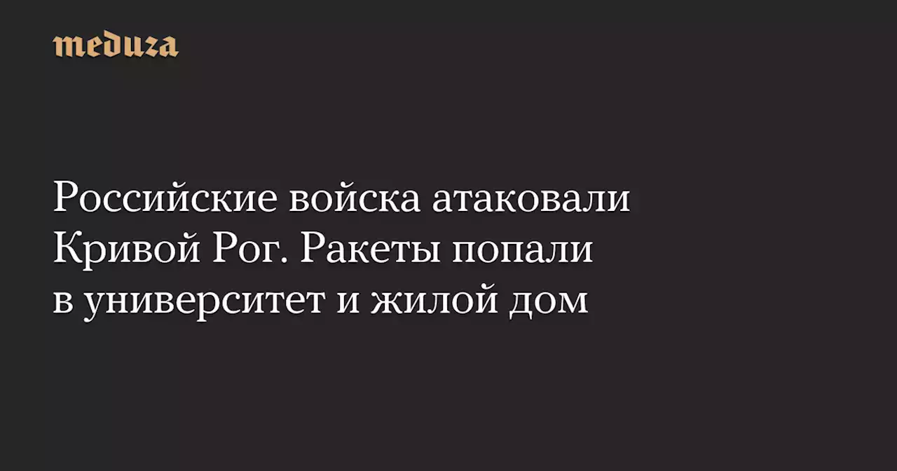 Российские войска атаковали Кривой Рог. Ракеты попали в университет и жилой дом — Meduza