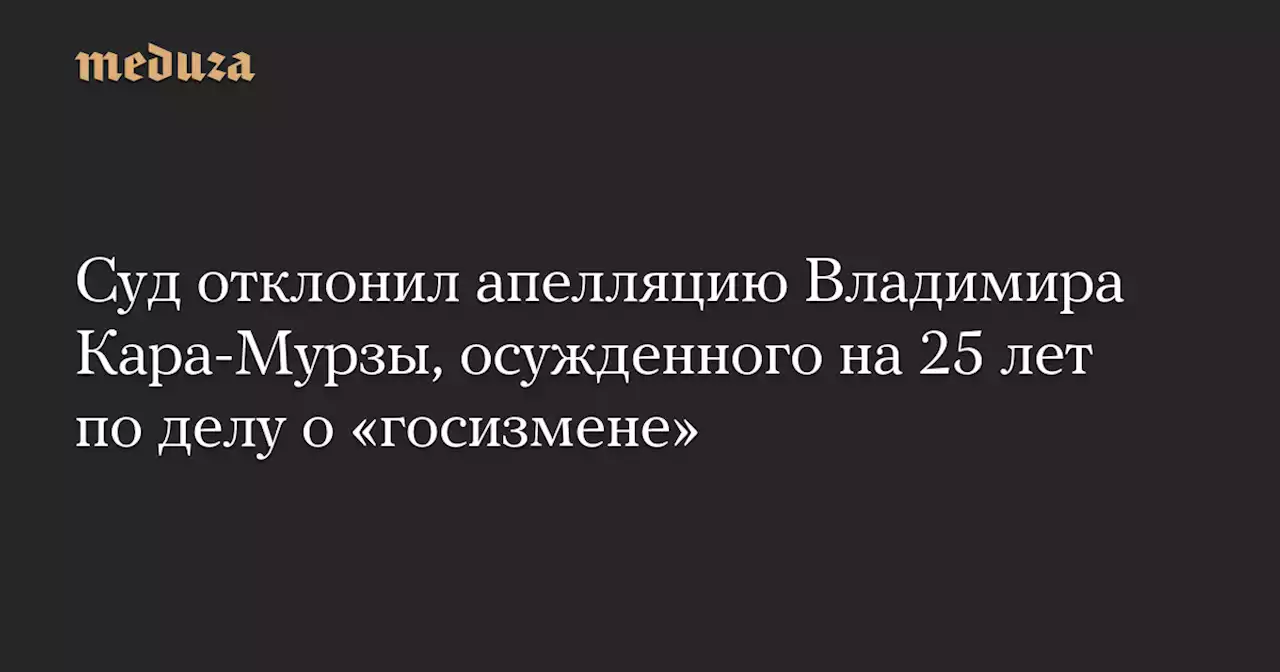 Суд отклонил апелляцию Владимира Кара-Мурзы, осужденного на 25 лет по делу о «госизмене» — Meduza