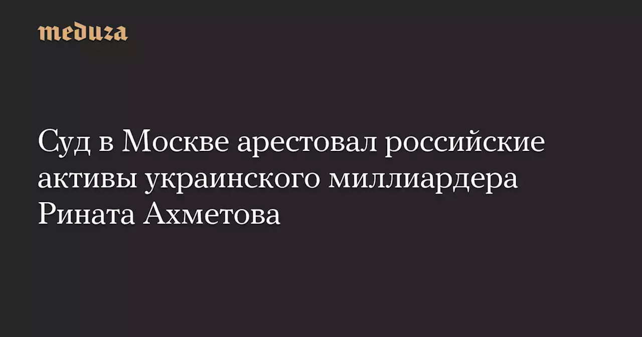 Суд в Москве арестовал российские активы украинского миллиардера Рината Ахметова — Meduza