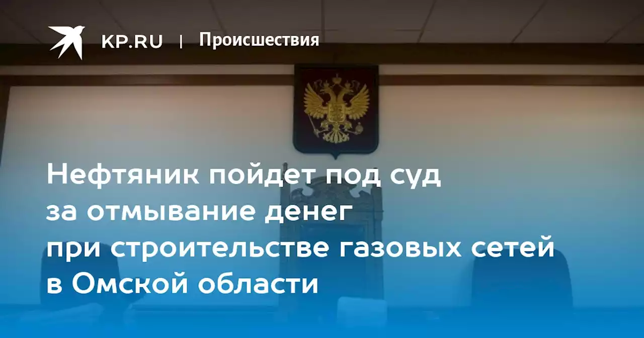 Нефтяник пойдет под суд за отмывание денег при строительстве газовых сетей в Омской области