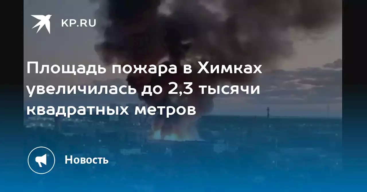 Площадь пожара в Химках увеличилась до 2,3 тысячи квадратных метров