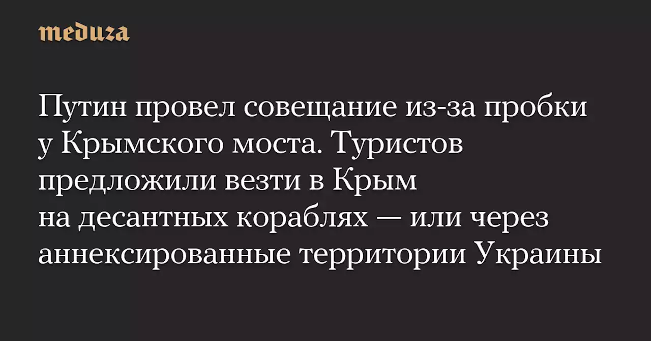 Путин провел совещание из-за пробки у Крымского моста. Туристов предложили везти в Крым на десантных кораблях — или через аннексированные территории Украины — Meduza