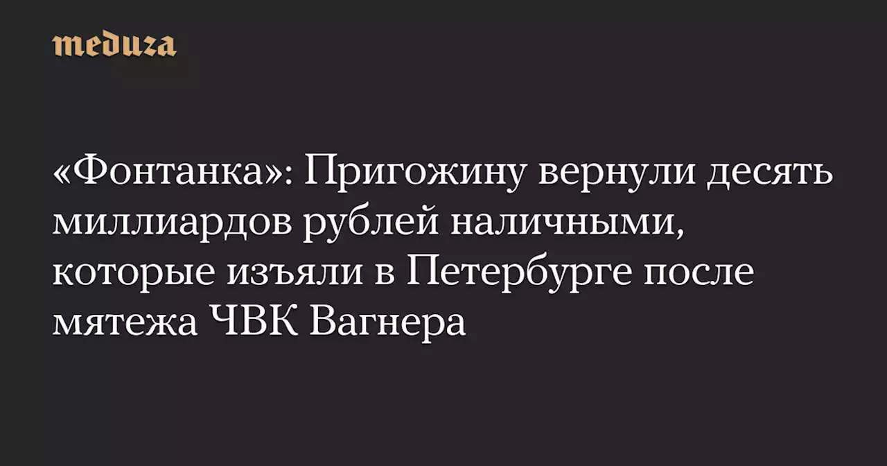 «Фонтанка»: Пригожину вернули десять миллиардов рублей наличными, которые изъяли в Петербурге после мятежа ЧВК Вагнера — Meduza