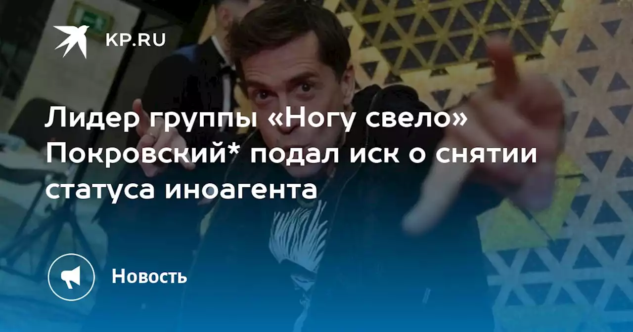 Лидер группы «Ногу свело» Покровский* подал иск о снятии статуса иноагента