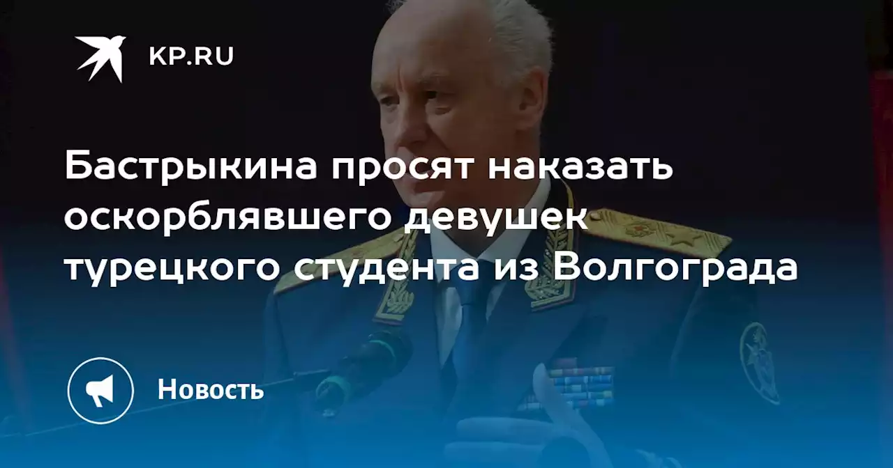 Бастрыкина просят наказать оскорблявшего девушек турецкого студента из Волгограда