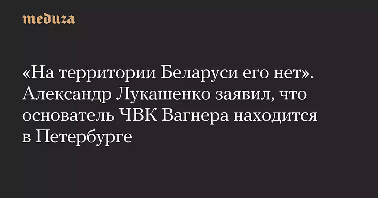 «На территории Беларуси его нет». Александр Лукашенко заявил, что основатель ЧВК Вагнера находится в Петербурге — Meduza