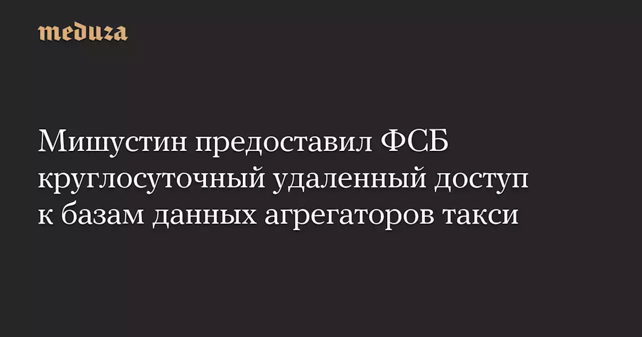 Мишустин предоставил ФСБ круглосуточный удаленный доступ к базам данных агрегаторов такси — Meduza