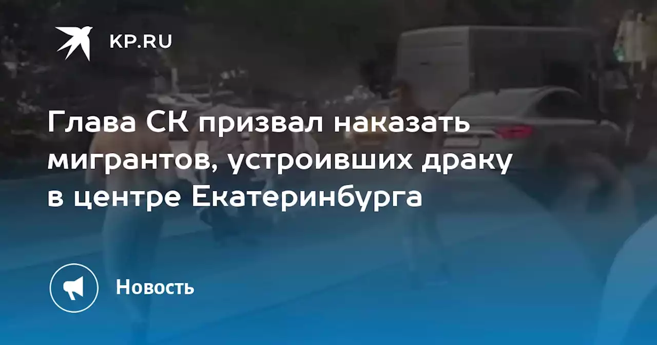 Глава СК призвал наказать мигрантов, устроивших драку в центре Екатеринбурга