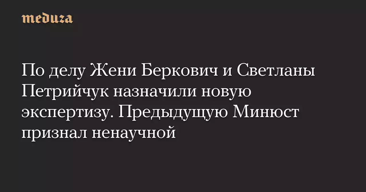 По делу Жени Беркович и Светланы Петрийчук назначили новую экспертизу. Предыдущую Минюст признал ненаучной — Meduza