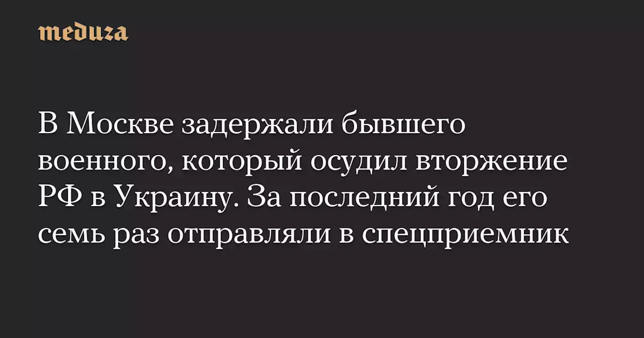 В Москве задержали бывшего военного, который осудил вторжение РФ в Украину. За последний год его семь раз отправляли в спецприемник — Meduza