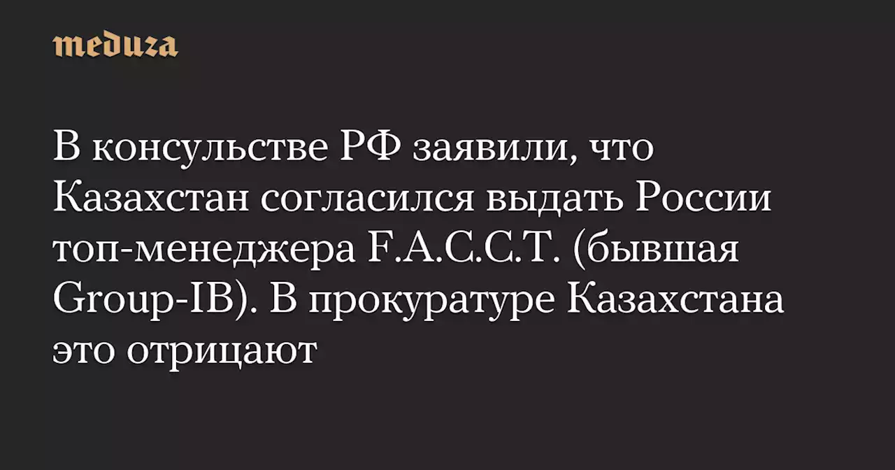 В консульстве РФ заявили, что Казахстан согласился выдать России топ-менеджера F.A.C.C.T. (бывшая Group-IB). В прокуратуре Казахстана это отрицают — Meduza