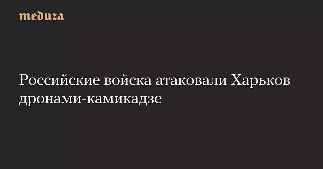 Российские войска атаковали Харьков дронами-камикадзе — Meduza