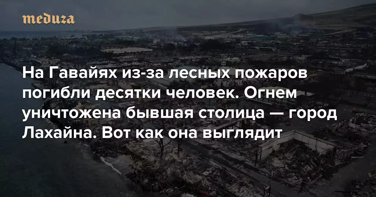 На Гавайях из-за лесных пожаров погибли десятки человек. Огнем уничтожена бывшая столица — город Лахайна Вот как она выглядит — Meduza