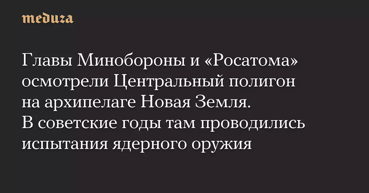 Главы Минобороны и «Росатома» осмотрели Центральный полигон на архипелаге Новая Земля. В советские годы там проводились испытания ядерного оружия — Meduza