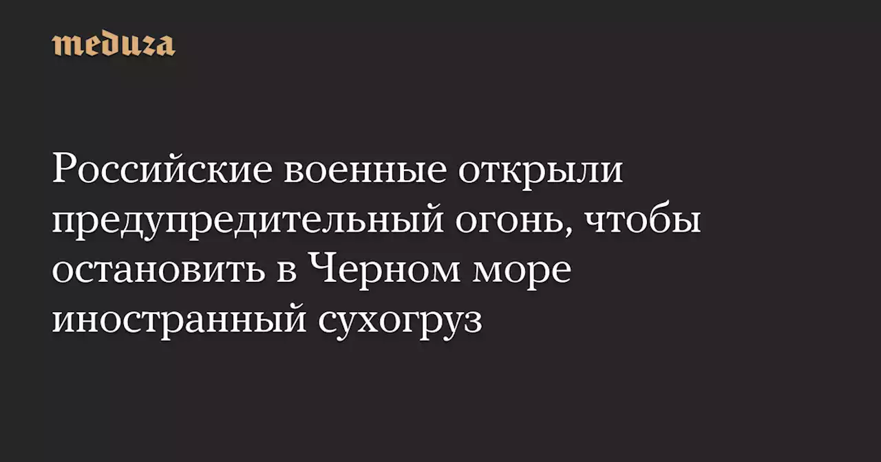 Российские военные открыли предупредительный огонь, чтобы остановить в Черном море иностранный сухогруз — Meduza