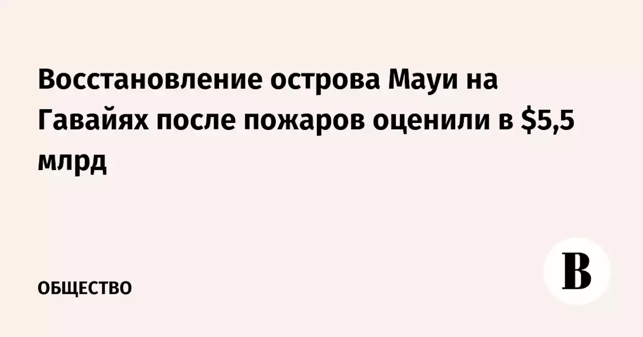 Восстановление острова Мауи на Гавайях после пожаров оценили в $5,5 млрд