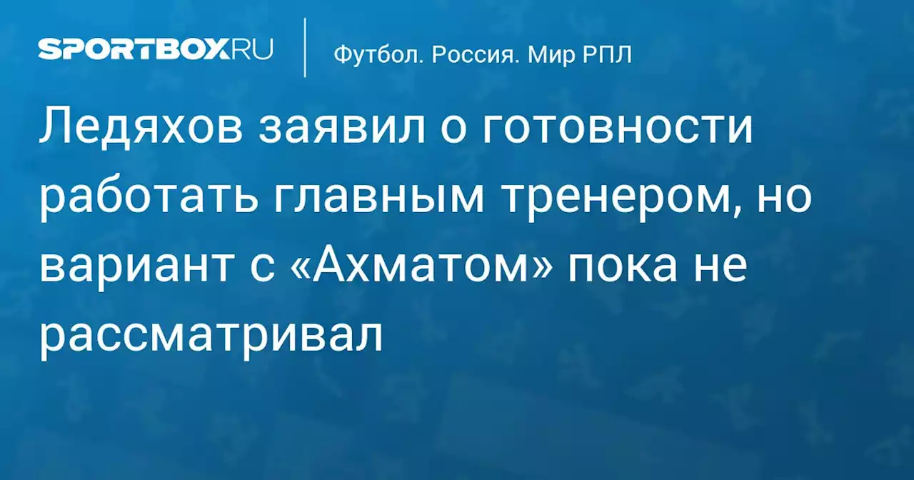 Ледяхов заявил о готовности работать главным тренером, но вариант с «Ахматом» пока не рассматривал