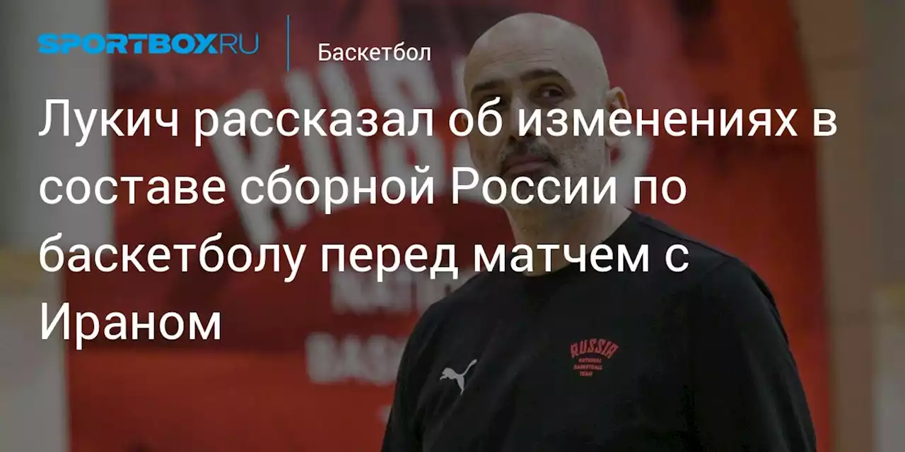 Лукич рассказал об изменениях в составе сборной России по баскетболу перед матчем с Ираном