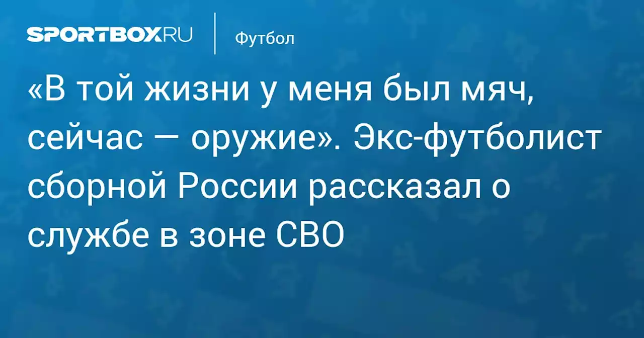 «В той жизни у меня был мяч, сейчас — оружие». Экс‑футболист сборной России рассказал о службе в зоне СВО