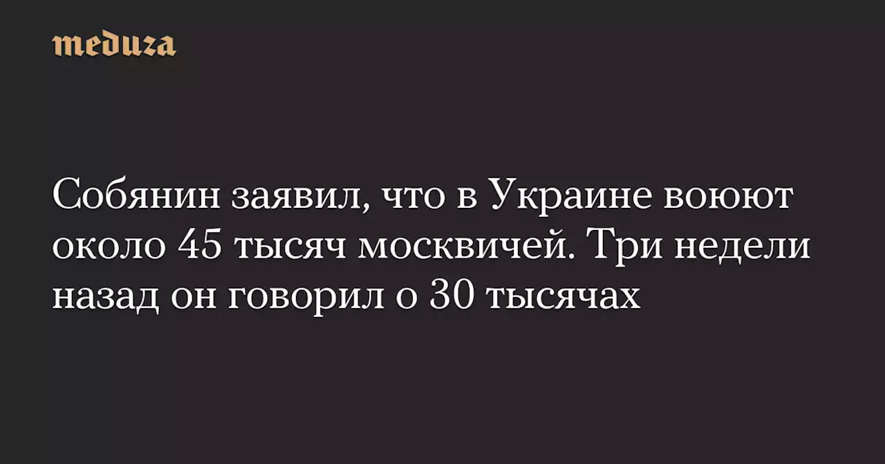 Собянин заявил, что в Украине воюют около 45 тысяч москвичей. Три недели назад он говорил о 30 тысячах — Meduza