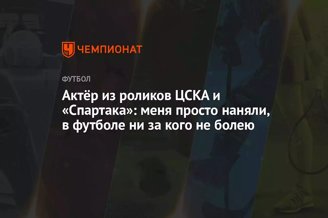 Актёр из роликов ЦСКА и «Спартака»: меня просто наняли, в футболе ни за кого не болею