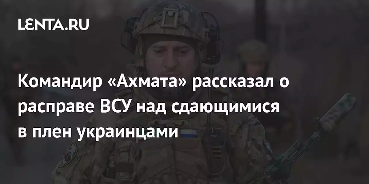 Командир «Ахмата» рассказал о расправе ВСУ над сдающимися в плен украинцами