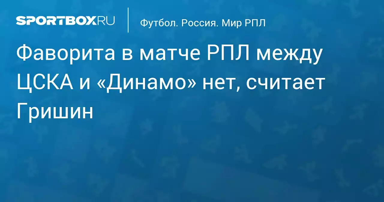 Фаворита в матче РПЛ между ЦСКА и «Динамо» нет, считает Гришин