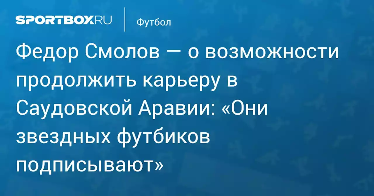 Федор Смолов — о возможности продолжить карьеру в Саудовской Аравии: «Они звездных футбиков подписывают»