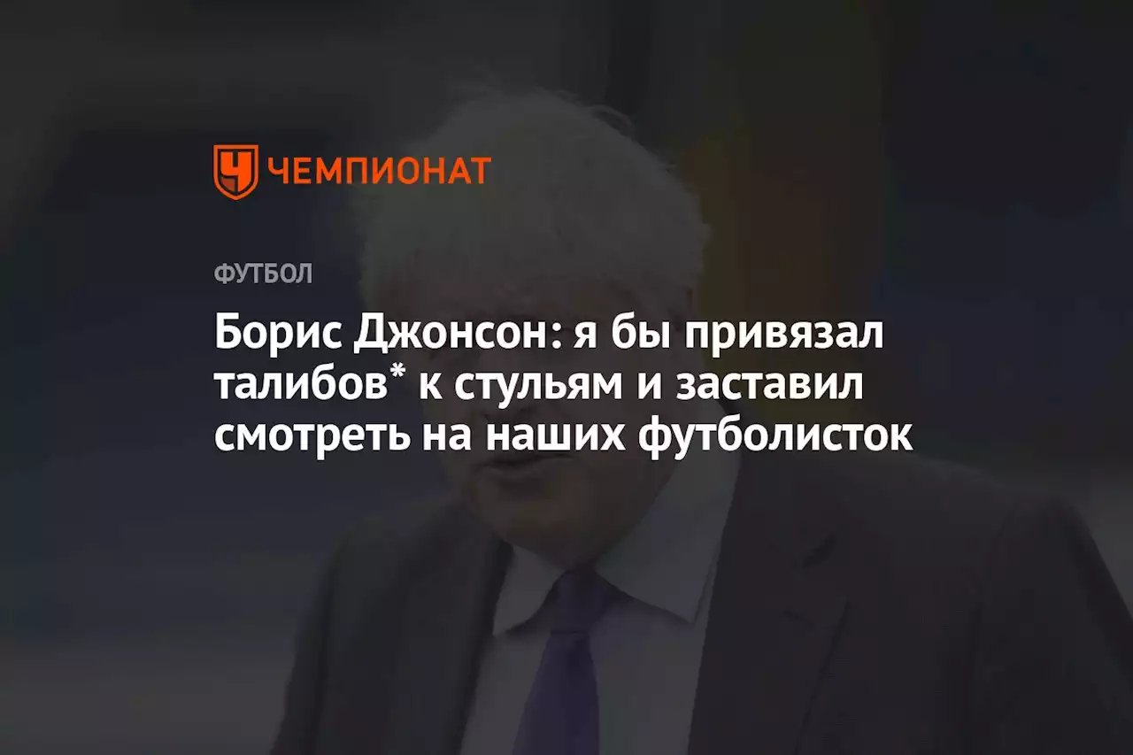 Борис Джонсон: я бы привязал талибов* к стульям и заставил смотреть на наших футболисток