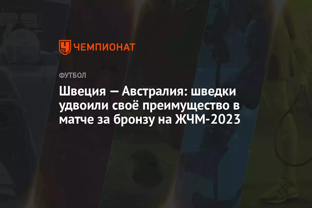 Швеция — Австралия: шведки удвоили своё преимущество в матче за бронзу на ЖЧМ-2023