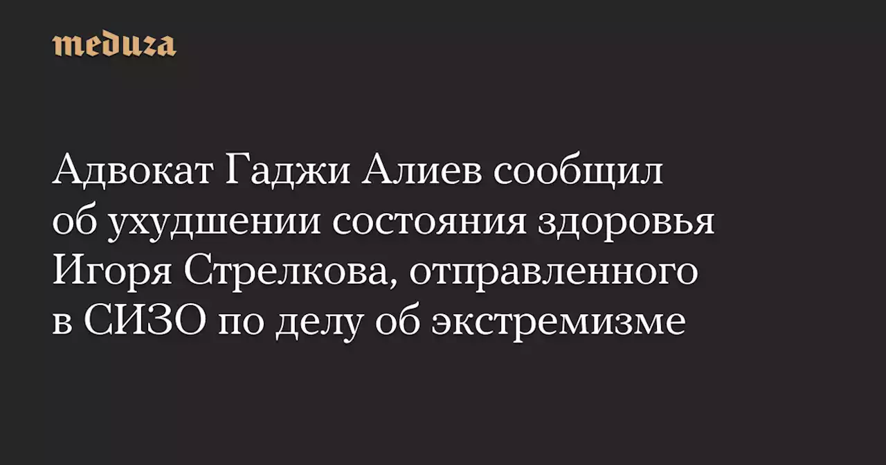 Адвокат Гаджи Алиев сообщил об ухудшении состояния здоровья Игоря Стрелкова, отправленного в СИЗО по делу об экстремизме — Meduza