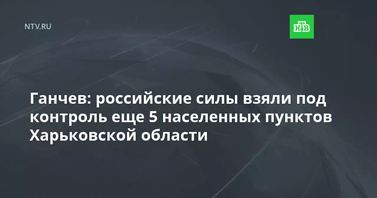 Ганчев: российские силы взяли под контроль еще 5 населенных пунктов Харьковской области