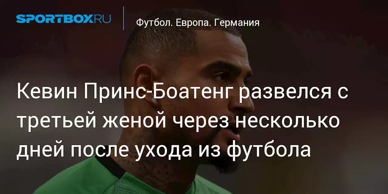 Кевин Принс‑Боатенг развелся с третьей женой через несколько дней после ухода из футбола