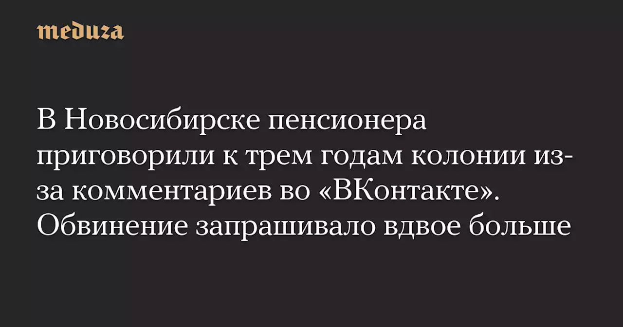 В Новосибирске пенсионера приговорили к трем годам колонии из-за комментариев во «ВКонтакте». Обвинение запрашивало вдвое больше — Meduza