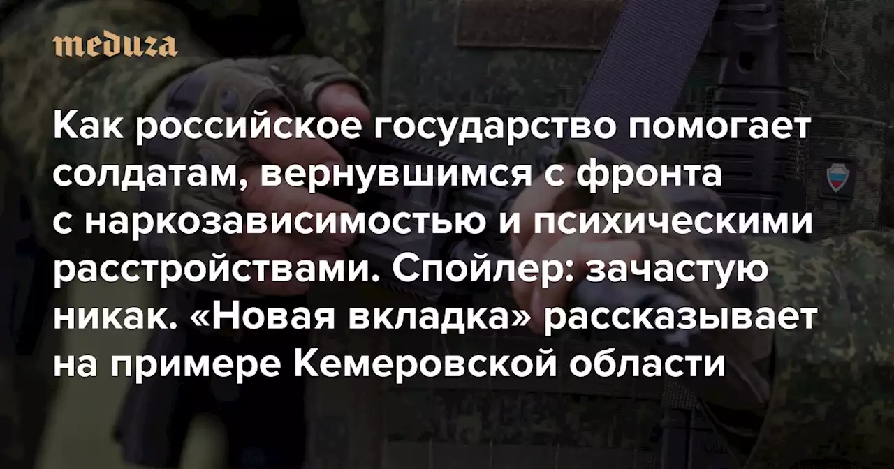 Как российское государство помогает солдатам, вернувшимся с фронта с наркозависимостью и психическими расстройствами. Спойлер: зачастую никак «Новая вкладка» рассказывает на примере Кемеровской области — Meduza