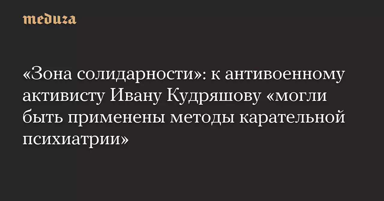 «Зона солидарности»: к антивоенному активисту Ивану Кудряшову «могли быть применены методы карательной психиатрии» — Meduza