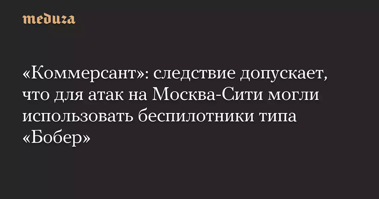 «Коммерсант»: следствие допускает, что для атак на Москва-Сити могли использовать беспилотники типа «Бобер» — Meduza