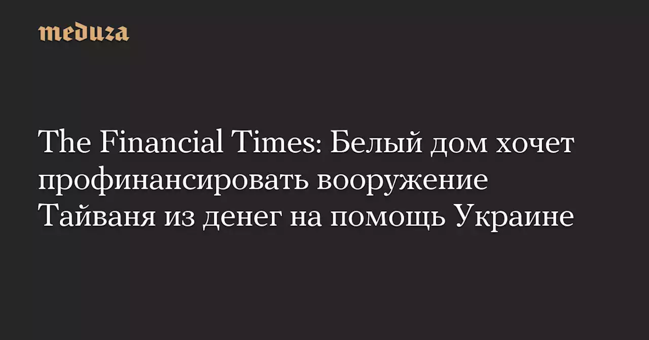 The Financial Times: Белый дом хочет профинансировать вооружение Тайваня из денег на помощь Украине — Meduza