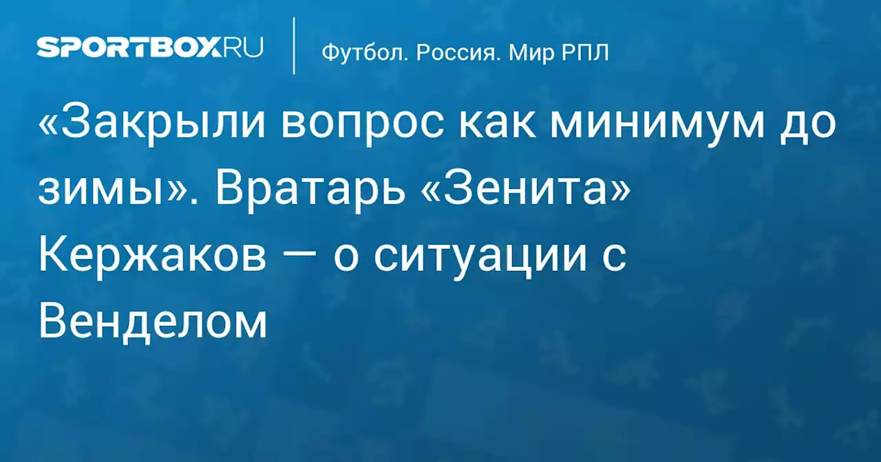 «Закрыли вопрос как минимум до зимы». Вратарь «Зенита» Кержаков — о ситуации с Венделом