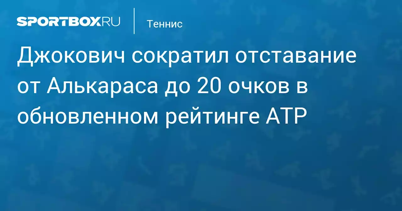 Джокович сократил отставание от Алькараса до 20 очков в обновленном рейтинге ATP