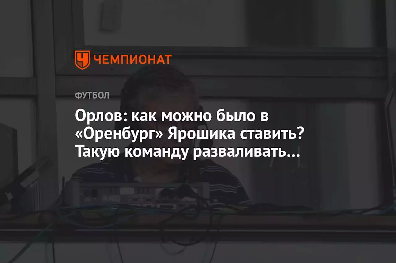 Орлов: как можно было в «Оренбург» Ярошика ставить? Такую команду разваливать…