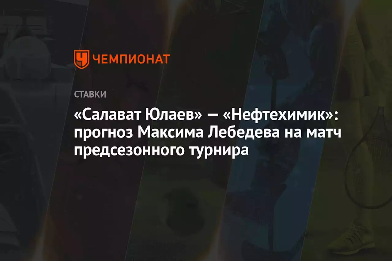 «Салават Юлаев» — «Нефтехимик»: прогноз Максима Лебедева на матч предсезонного турнира