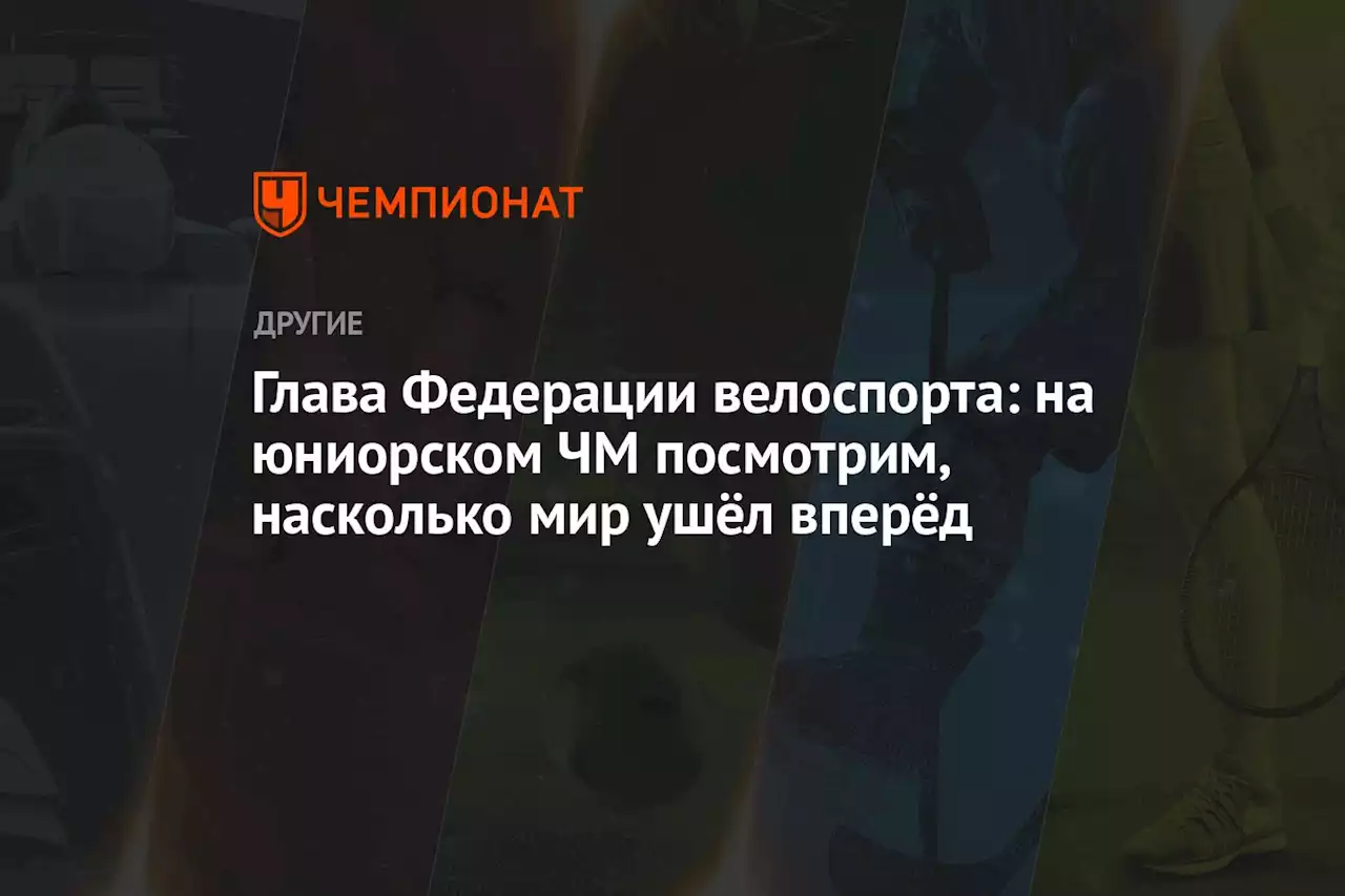 Глава Федерации велоспорта: на юниорском ЧМ посмотрим, насколько мир ушёл вперёд