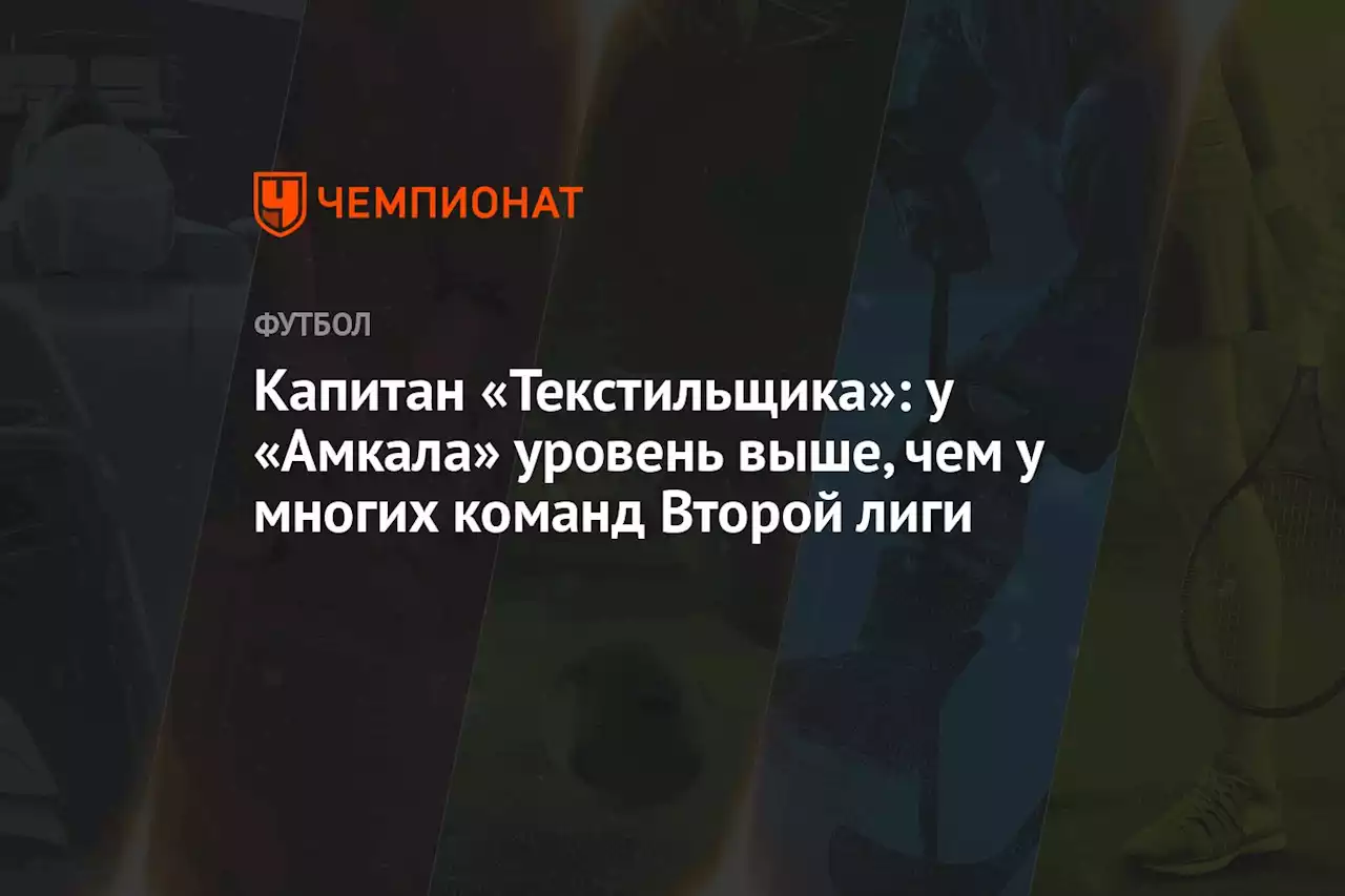 Капитан «Текстильщика»: у «Амкала» уровень выше, чем у многих команд Второй лиги