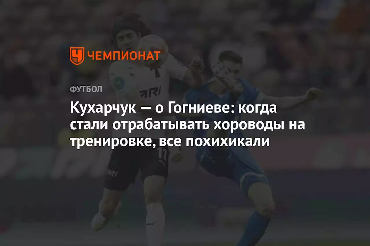 Кухарчук — о Гогниеве: когда стали отрабатывать хороводы на тренировке, все похихикали