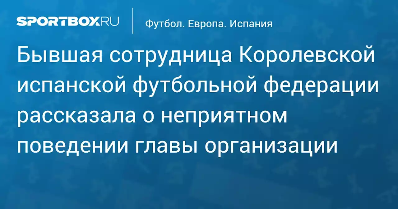 Бывшая сотрудница Королевской испанской футбольной федерации рассказала о неприятном поведении главы организации