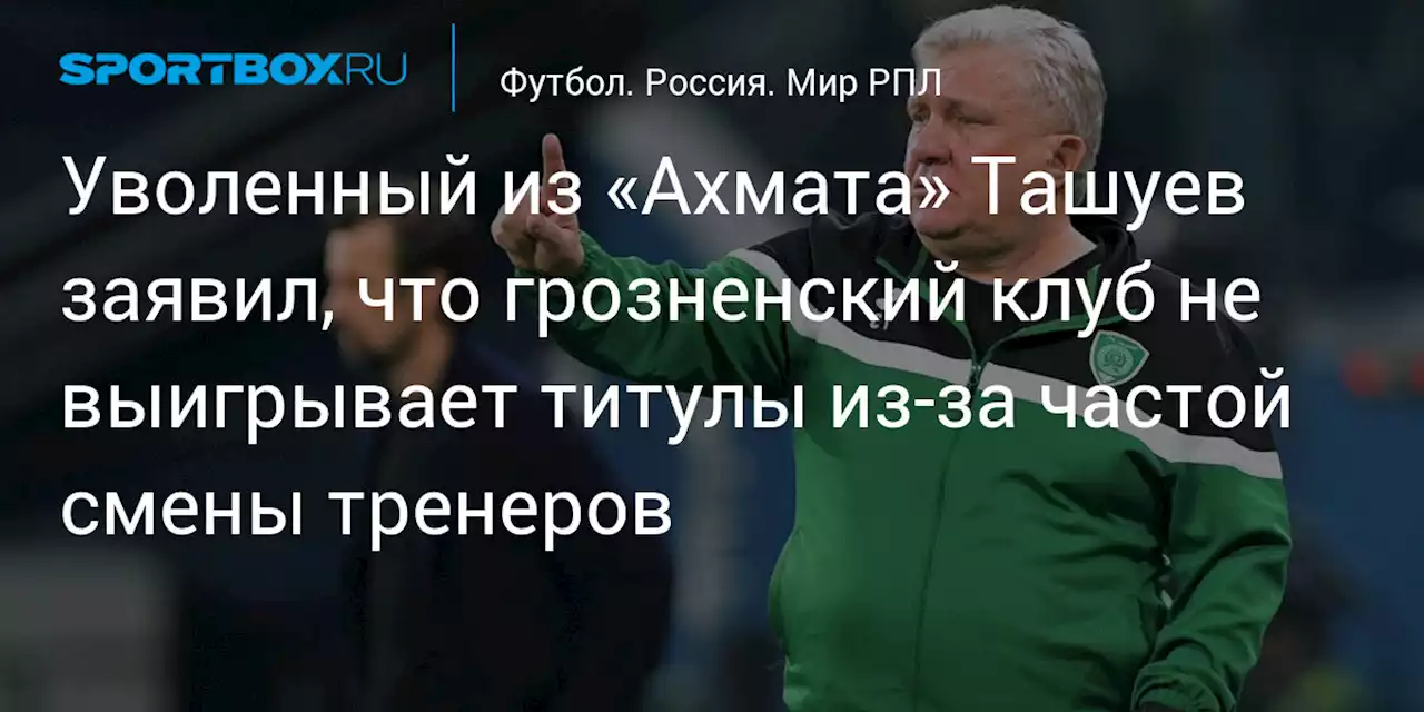 Уволенный из «Ахмата» Ташуев заявил, что грозненский клуб не выигрывает титулы из‑за частой смены тренеров