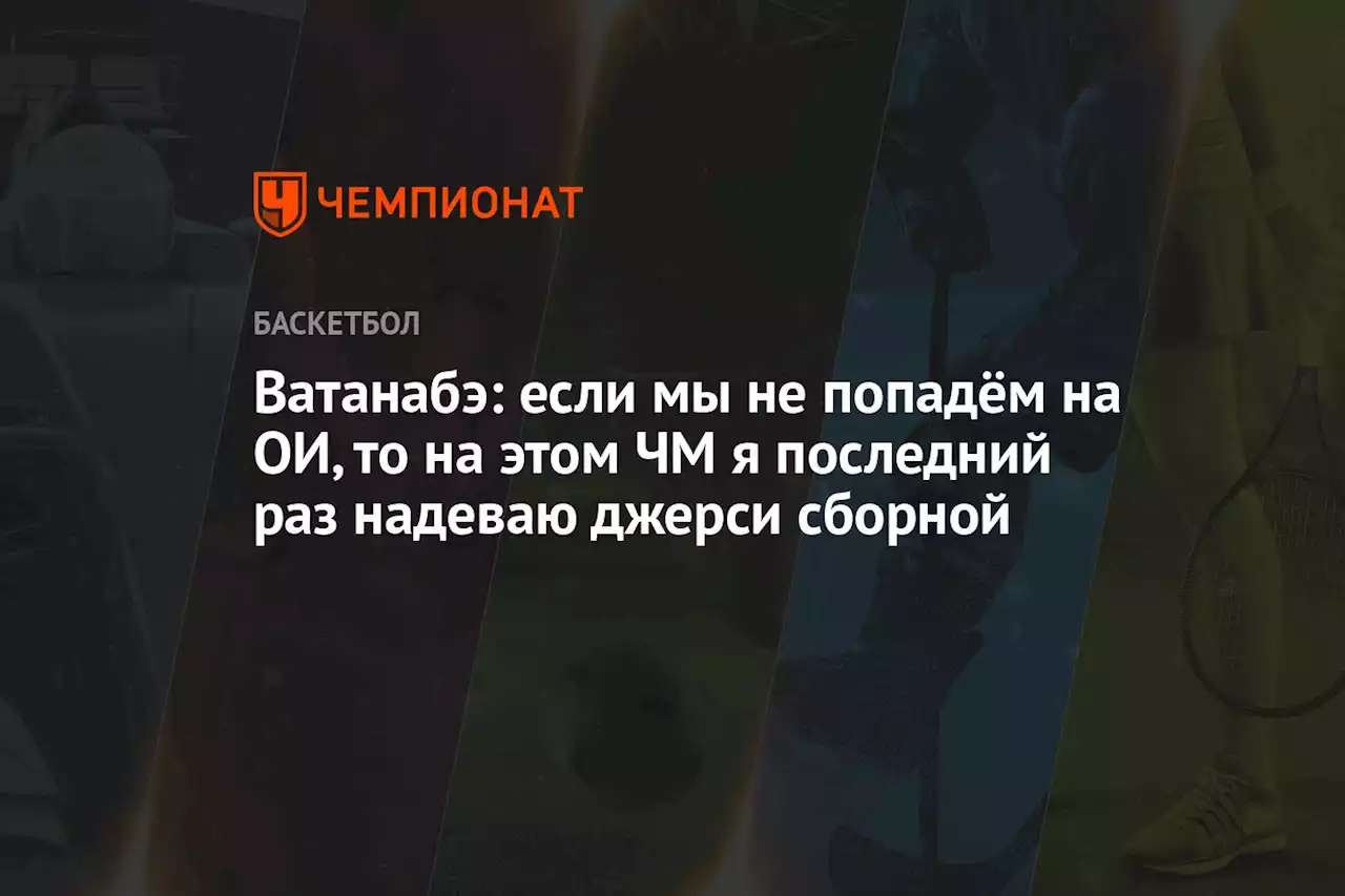 Ватанабэ: если мы не попадём на ОИ, то на этом ЧМ я последний раз надеваю джерси сборной