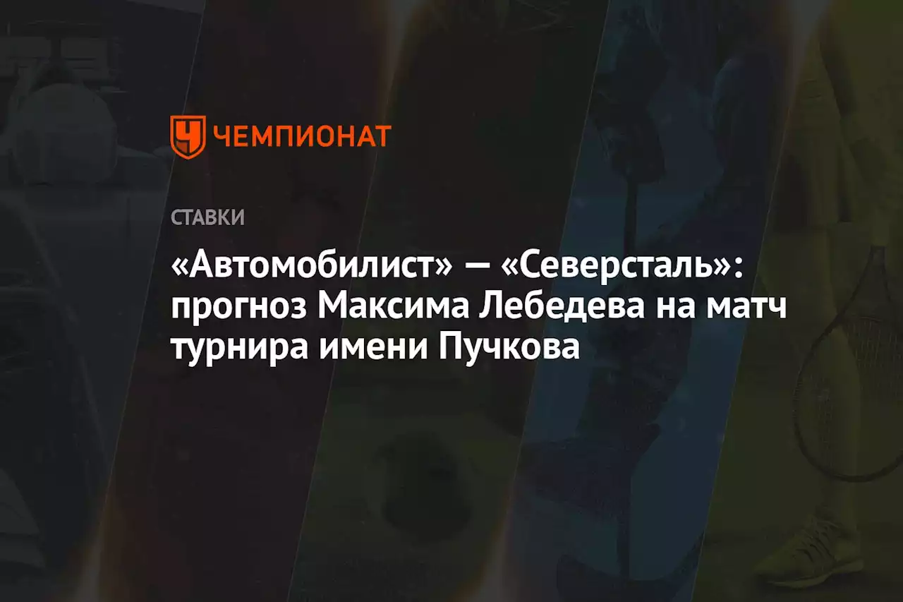 «Автомобилист» — «Северсталь»: прогноз Максима Лебедева на матч турнира имени Пучкова