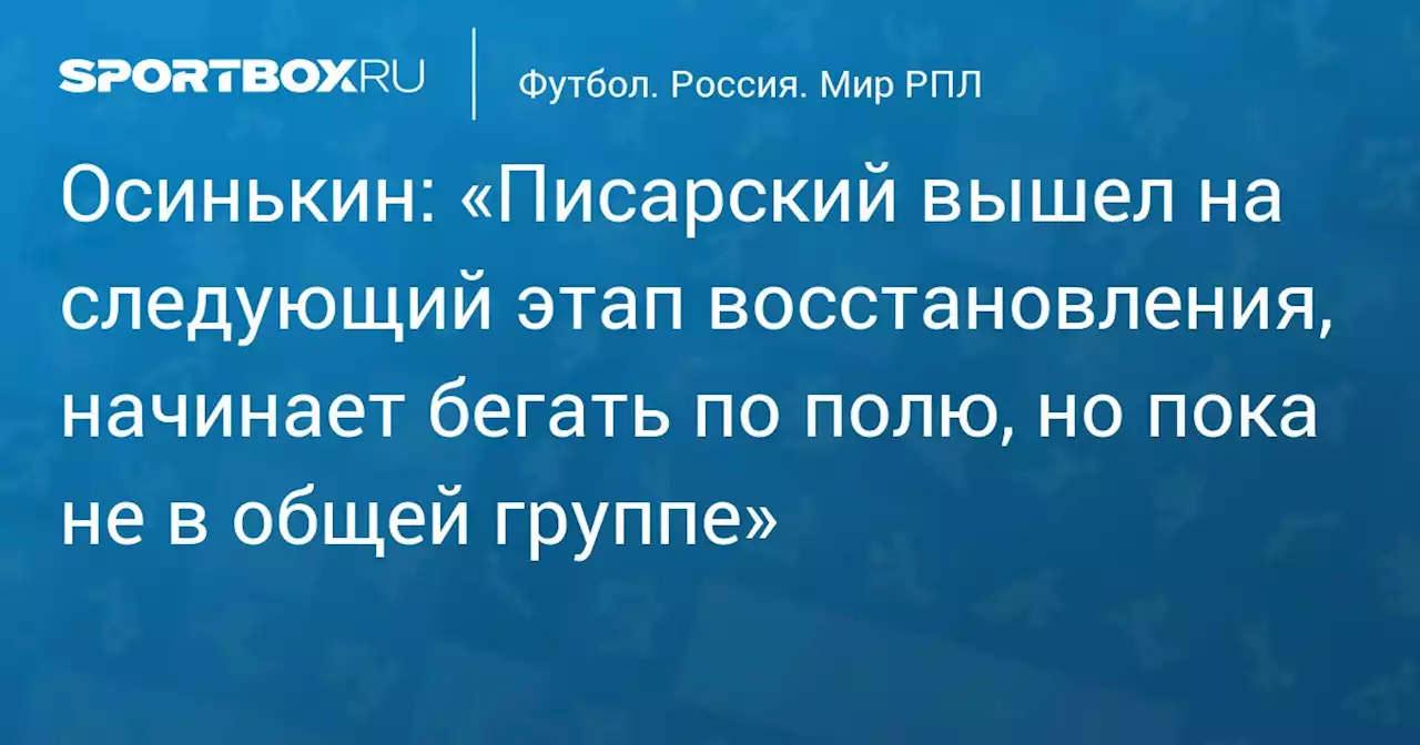 Осинькин: «Писарский вышел на следующий этап восстановления, начинает бегать по полю, но пока не в общей группе»